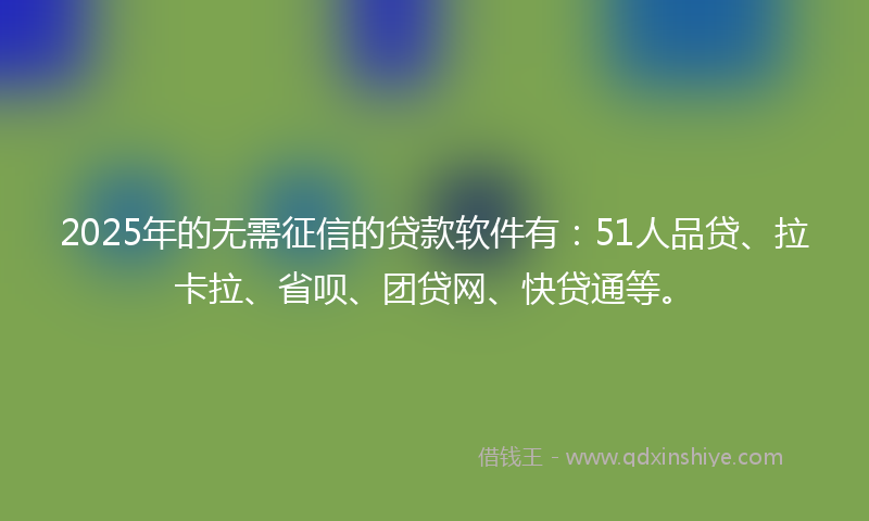 2025年的无需征信的贷款软件有：51人品贷、拉卡拉、省呗、团贷网、快贷通等。