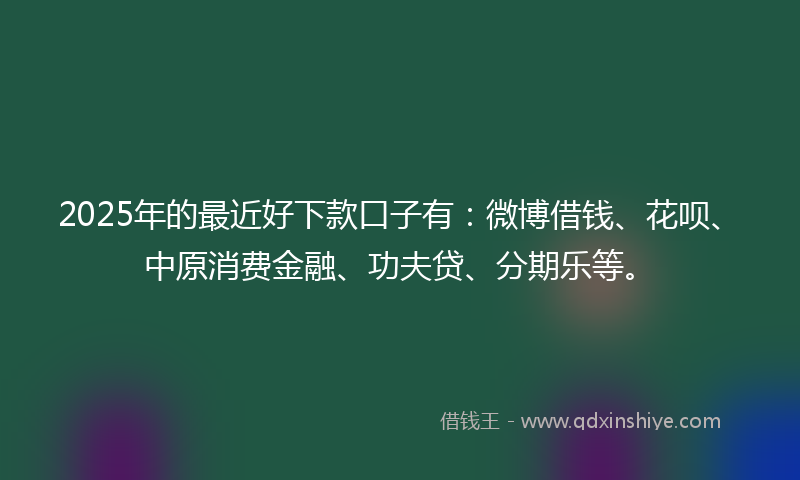 2025年的最近好下款口子有：微博借钱、花呗、中原消费金融、功夫贷、分期乐等。