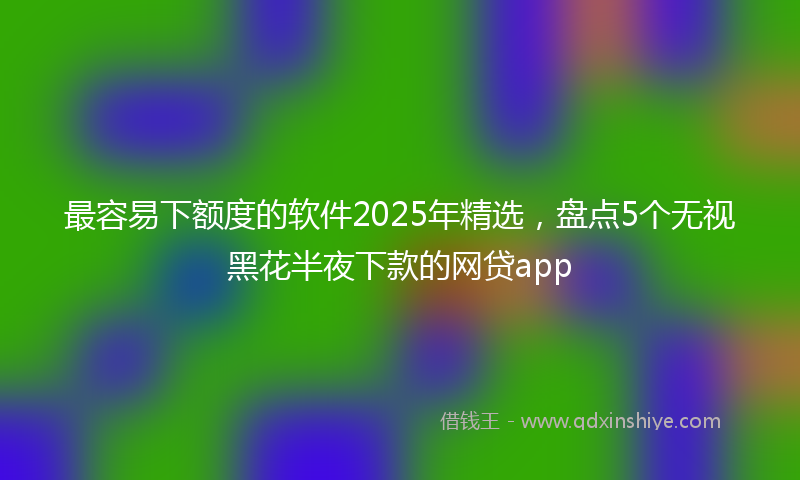 最容易下额度的软件2025年精选，盘点5个无视黑花半夜下款的网贷app