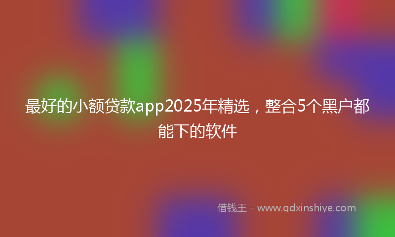 最好的小额贷款app2025年精选，整合5个黑户都能下的软件