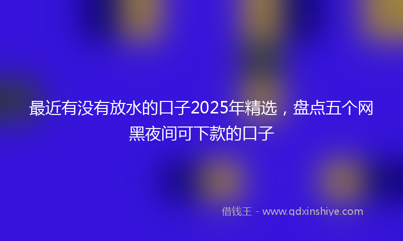 最近有没有放水的口子2025年精选，盘点五个网黑夜间可下款的口子