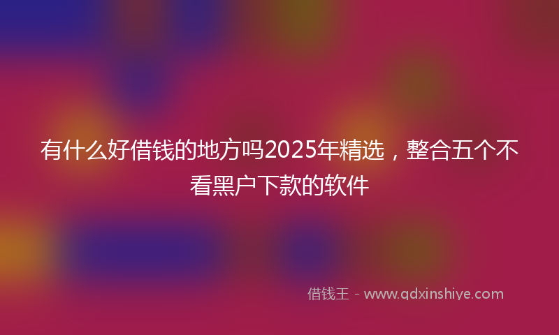 有什么好借钱的地方吗2025年精选，整合五个不看黑户下款的软件