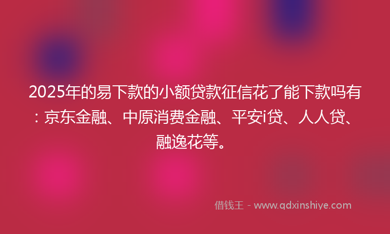 2025年的易下款的小额贷款征信花了能下款吗有：京东金融、中原消费金融、平安i贷、人人贷、融逸花等。