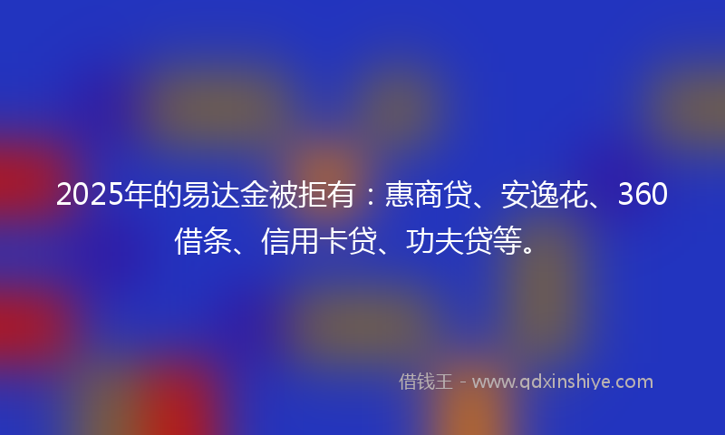 2025年的易达金被拒有：惠商贷、安逸花、360借条、信用卡贷、功夫贷等。