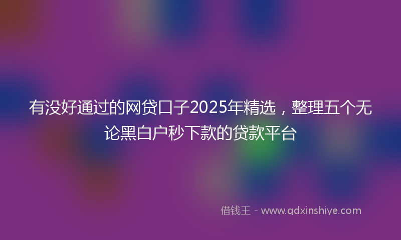 有没好通过的网贷口子2025年精选，整理五个无论黑白户秒下款的贷款平台
