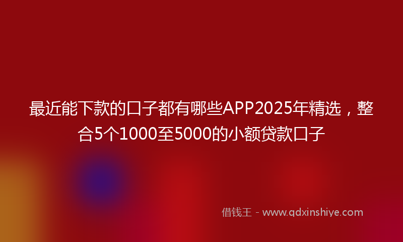 最近能下款的口子都有哪些APP2025年精选，整合5个1000至5000的小额贷款口子