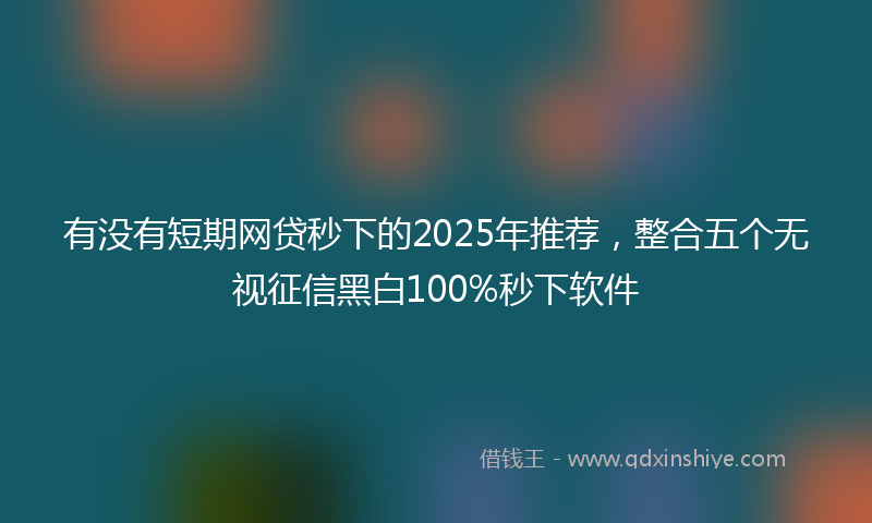 有没有短期网贷秒下的2025年推荐，整合五个无视征信黑白100%秒下软件