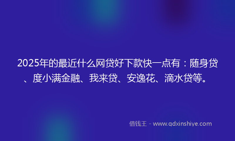 2025年的最近什么网贷好下款快一点有：随身贷、度小满金融、我来贷、安逸花、滴水贷等。