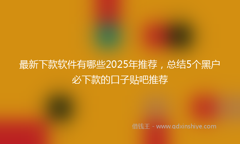 最新下款软件有哪些2025年推荐，总结5个黑户必下款的口子贴吧推荐
