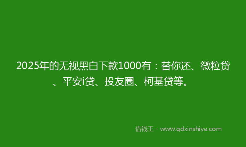 2025年的无视黑白下款1000有：替你还、微粒贷、平安i贷、投友圈、柯基贷等。