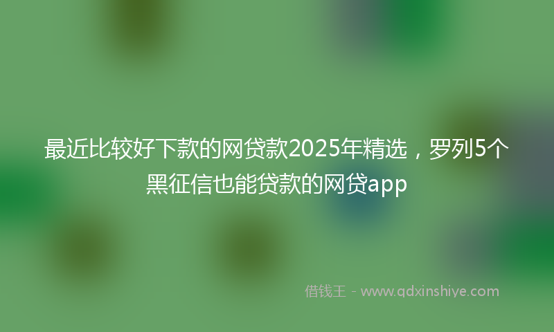 最近比较好下款的网贷款2025年精选，罗列5个黑征信也能贷款的网贷app
