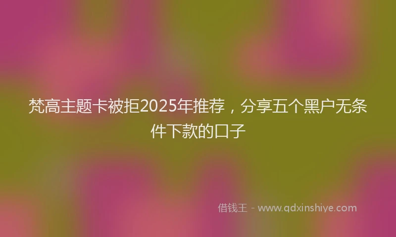 梵高主题卡被拒2025年推荐，分享五个黑户无条件下款的口子