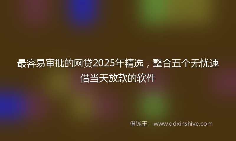 最容易审批的网贷2025年精选，整合五个无忧速借当天放款的软件