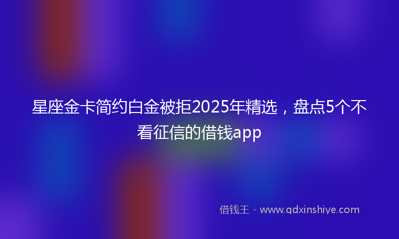星座金卡简约白金被拒2025年精选，盘点5个不看征信的借钱app