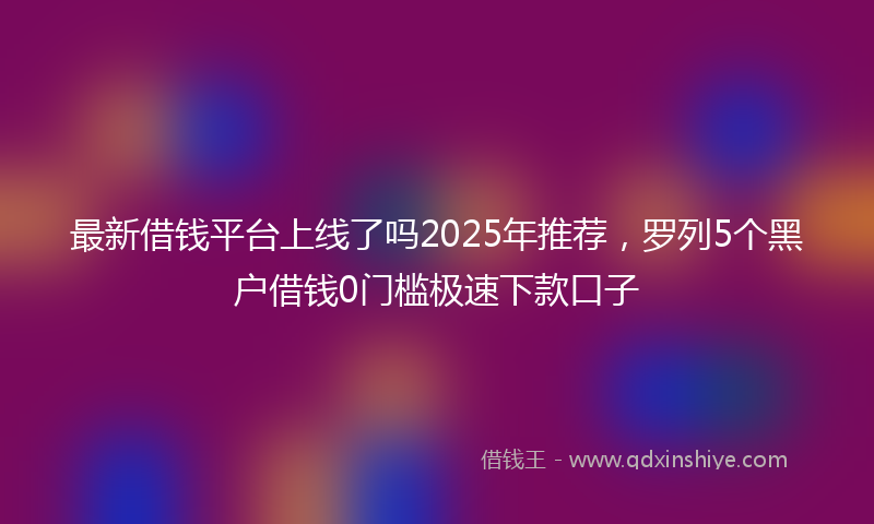 最新借钱平台上线了吗2025年推荐，罗列5个黑户借钱0门槛极速下款口子