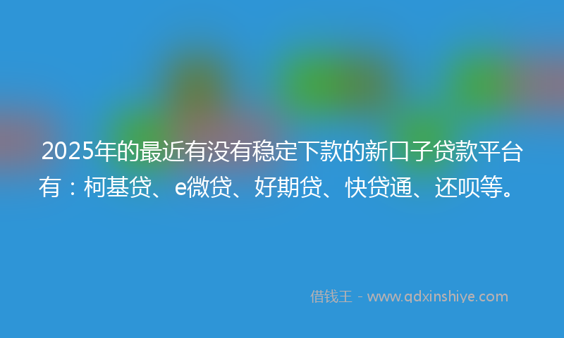 2025年的最近有没有稳定下款的新口子贷款平台有：柯基贷、e微贷、好期贷、快贷通、还呗等。