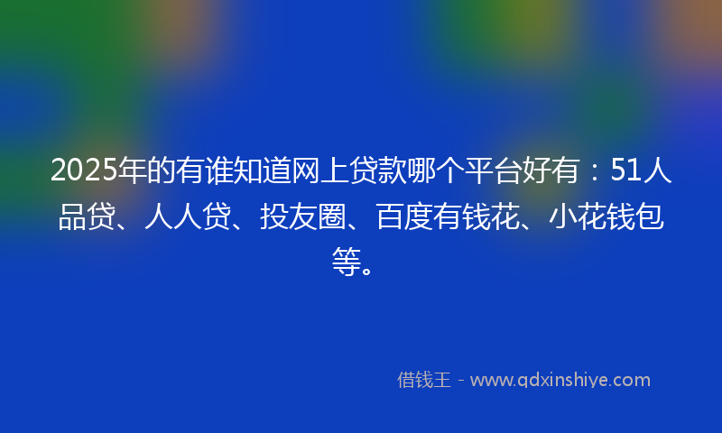 2025年的有谁知道网上贷款哪个平台好有：51人品贷、人人贷、投友圈、百度有钱花、小花钱包等。