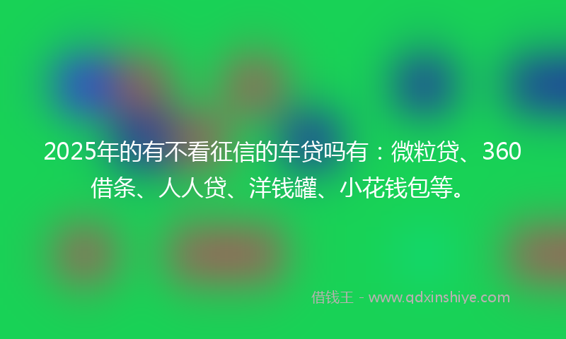 2025年的有不看征信的车贷吗有：微粒贷、360借条、人人贷、洋钱罐、小花钱包等。
