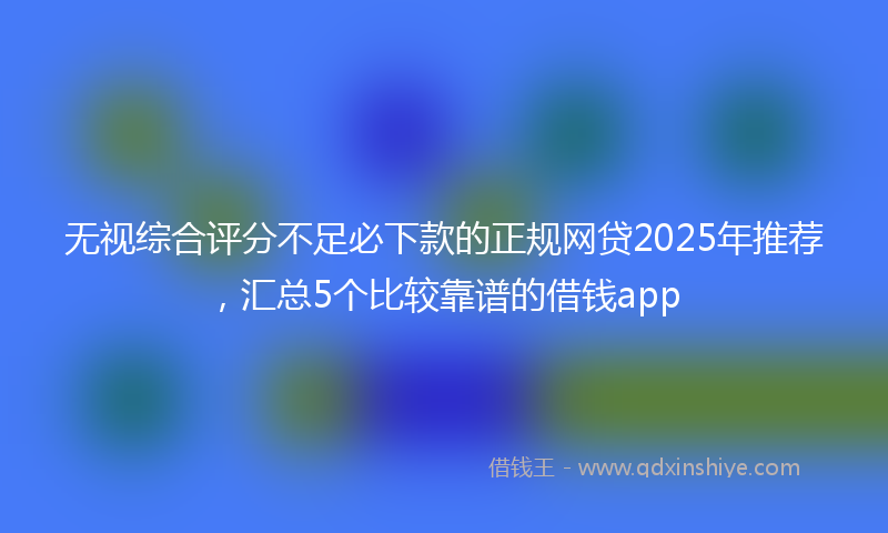 无视综合评分不足必下款的正规网贷2025年推荐，汇总5个比较靠谱的借钱app