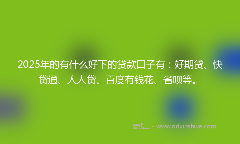2025年的有什么好下的贷款口子有：好期贷、快贷通、人人贷、百度有钱花、省呗等。