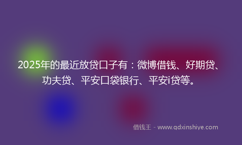 2025年的最近放贷口子有：微博借钱、好期贷、功夫贷、平安口袋银行、平安i贷等。