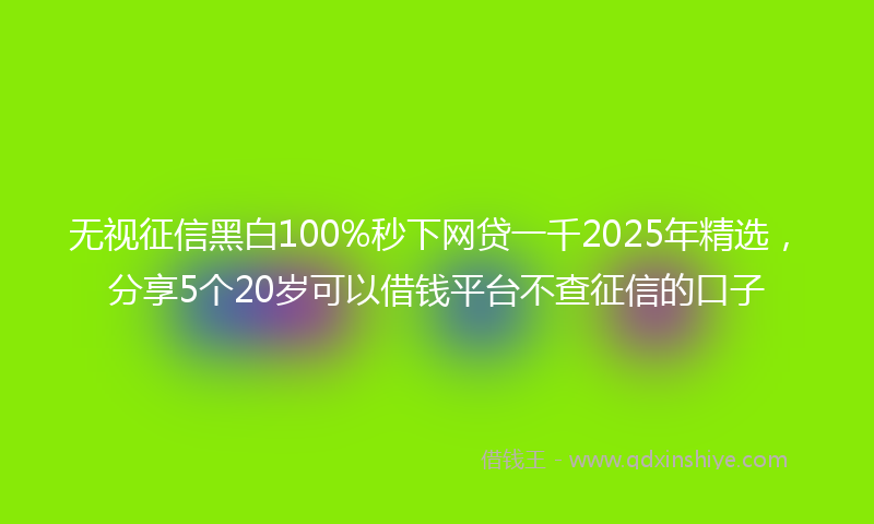无视征信黑白100%秒下网贷一千2025年精选，分享5个20岁可以借钱平台不查征信的口子