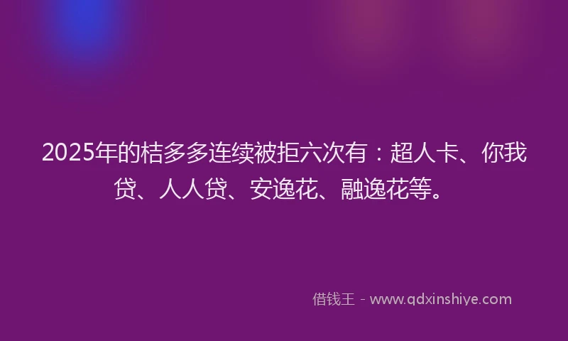 2025年的桔多多连续被拒六次有：超人卡、你我贷、人人贷、安逸花、融逸花等。