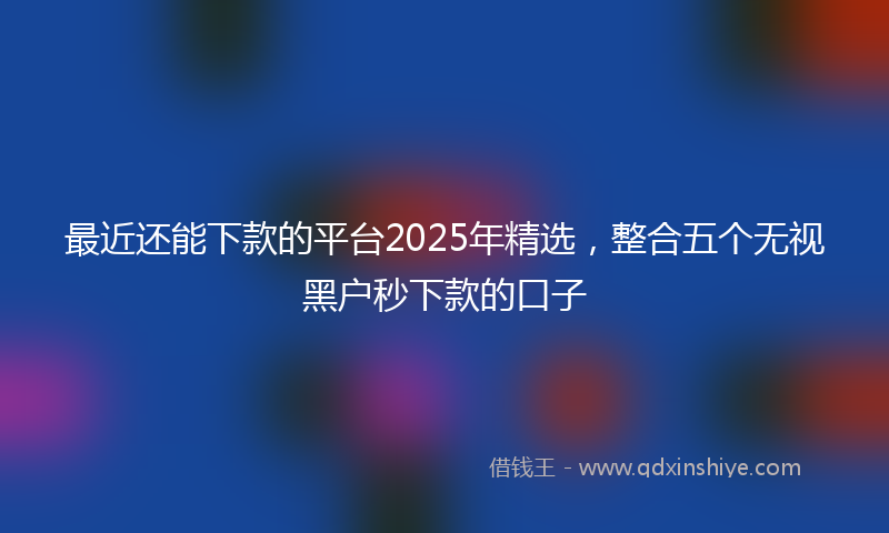 最近还能下款的平台2025年精选，整合五个无视黑户秒下款的口子
