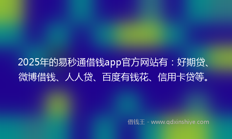 2025年的易秒通借钱app官方网站有：好期贷、微博借钱、人人贷、百度有钱花、信用卡贷等。
