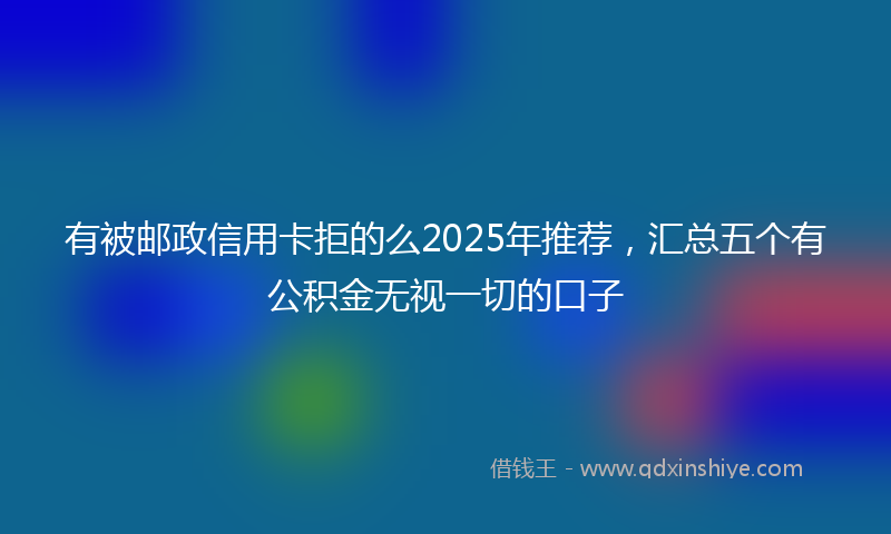 有被邮政信用卡拒的么2025年推荐，汇总五个有公积金无视一切的口子