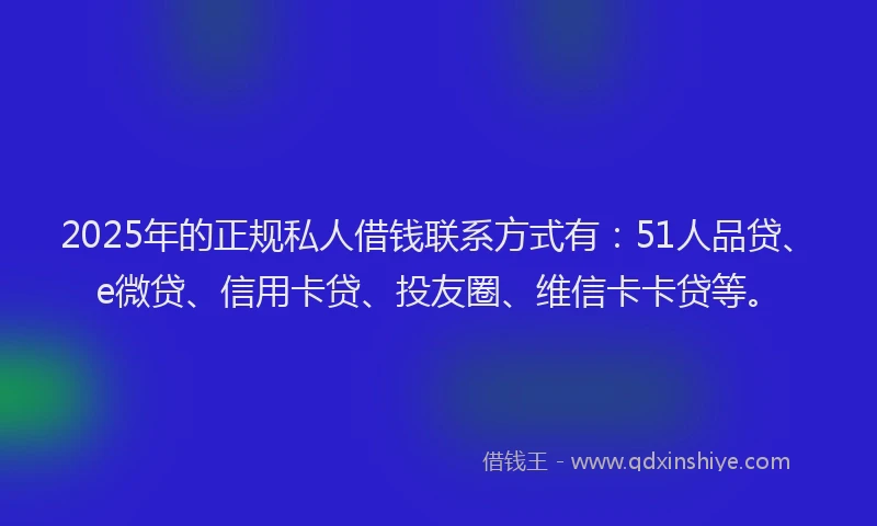 2025年的正规私人借钱联系方式有：51人品贷、e微贷、信用卡贷、投友圈、维信卡卡贷等。