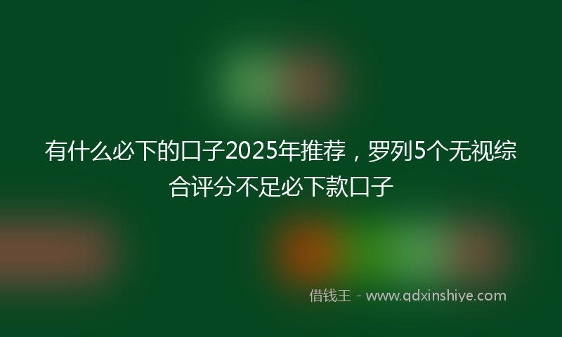 有什么必下的口子2025年推荐，罗列5个无视综合评分不足必下款口子