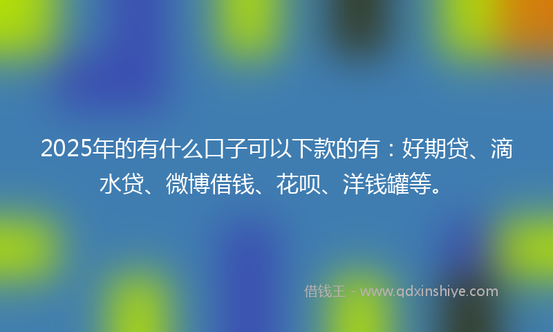 2025年的有什么口子可以下款的有：好期贷、滴水贷、微博借钱、花呗、洋钱罐等。