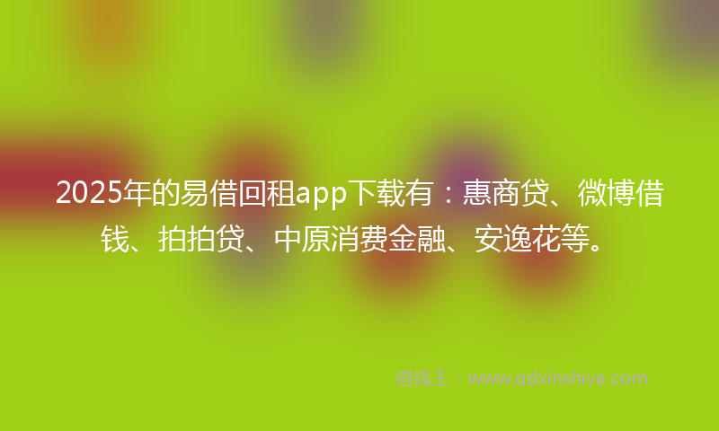 2025年的易借回租app下载有：惠商贷、微博借钱、拍拍贷、中原消费金融、安逸花等。