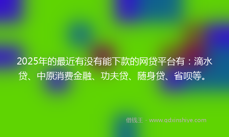 2025年的最近有没有能下款的网贷平台有：滴水贷、中原消费金融、功夫贷、随身贷、省呗等。