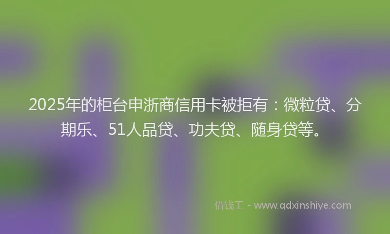 2025年的柜台申浙商信用卡被拒有：微粒贷、分期乐、51人品贷、功夫贷、随身贷等。