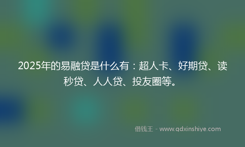 2025年的易融贷是什么有：超人卡、好期贷、读秒贷、人人贷、投友圈等。