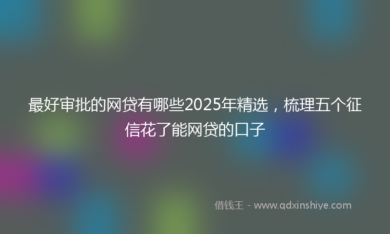 最好审批的网贷有哪些2025年精选，梳理五个征信花了能网贷的口子