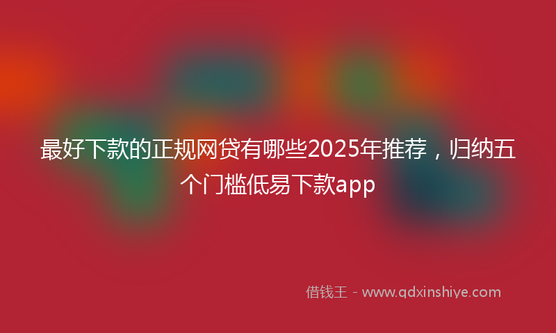最好下款的正规网贷有哪些2025年推荐，归纳五个门槛低易下款app