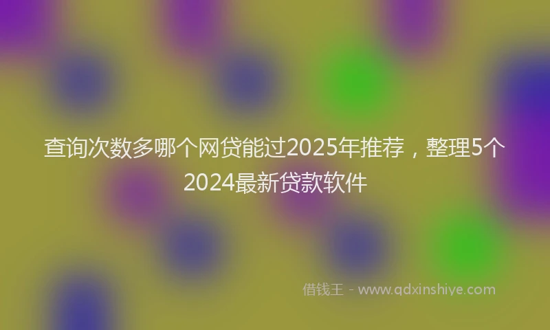 查询次数多哪个网贷能过2025年推荐，整理5个2024最新贷款软件