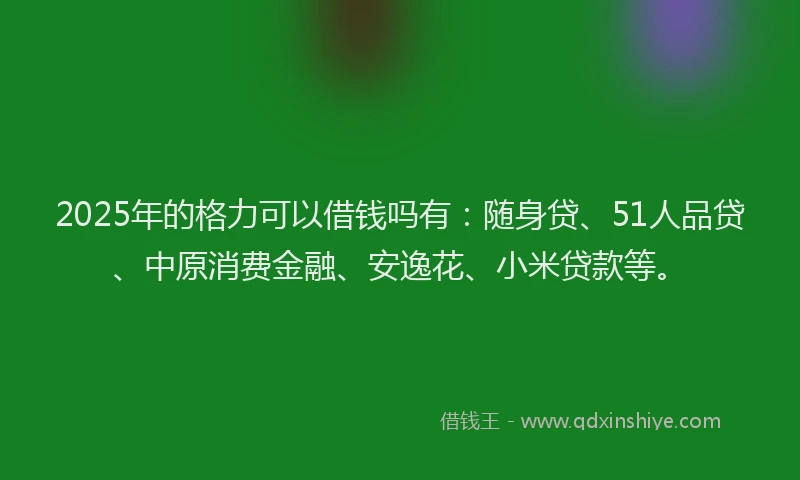 2025年的格力可以借钱吗有：随身贷、51人品贷、中原消费金融、安逸花、小米贷款等。