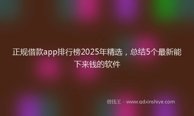 正规借款app排行榜2025年精选，总结5个最新能下来钱的软件
