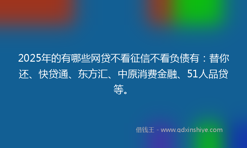2025年的有哪些网贷不看征信不看负债有：替你还、快贷通、东方汇、中原消费金融、51人品贷等。