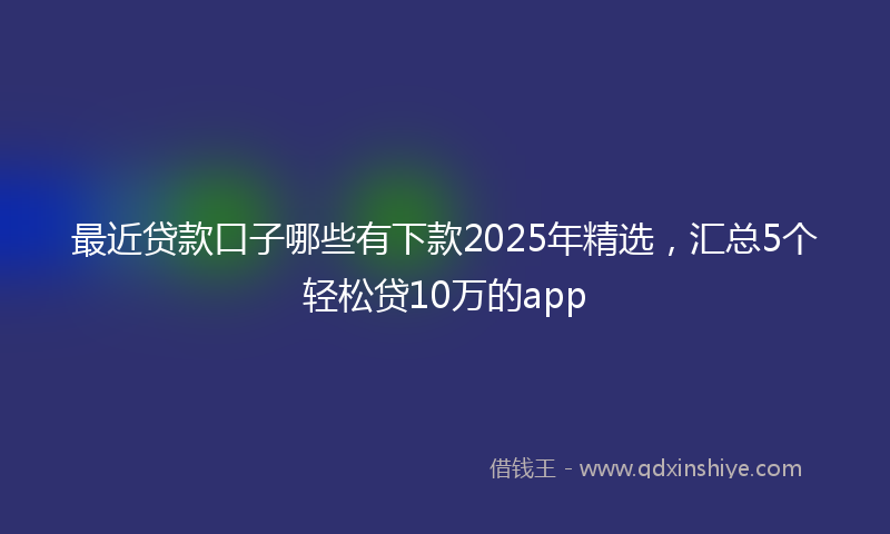 最近贷款口子哪些有下款2025年精选，汇总5个轻松贷10万的app