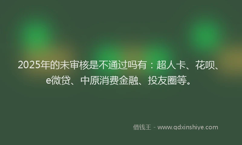 2025年的未审核是不通过吗有：超人卡、花呗、e微贷、中原消费金融、投友圈等。