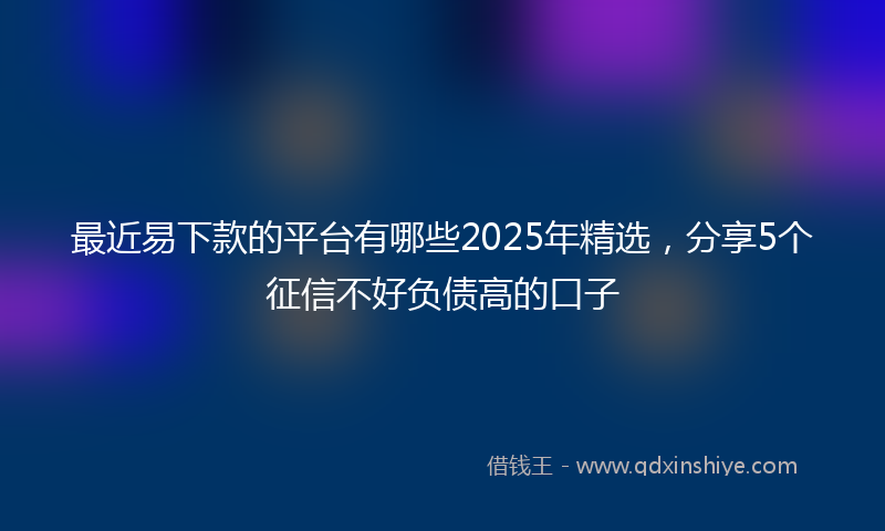 最近易下款的平台有哪些2025年精选，分享5个征信不好负债高的口子