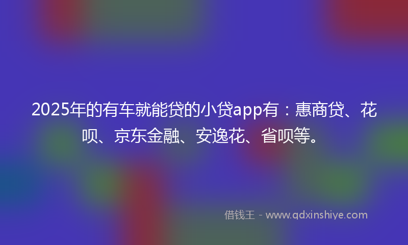 2025年的有车就能贷的小贷app有：惠商贷、花呗、京东金融、安逸花、省呗等。
