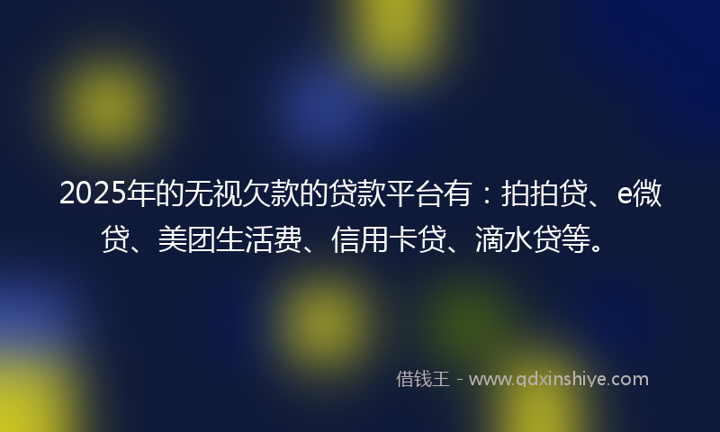 2025年的无视欠款的贷款平台有：拍拍贷、e微贷、美团生活费、信用卡贷、滴水贷等。