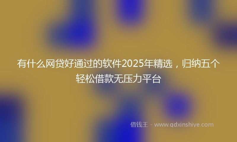 有什么网贷好通过的软件2025年精选，归纳五个轻松借款无压力平台