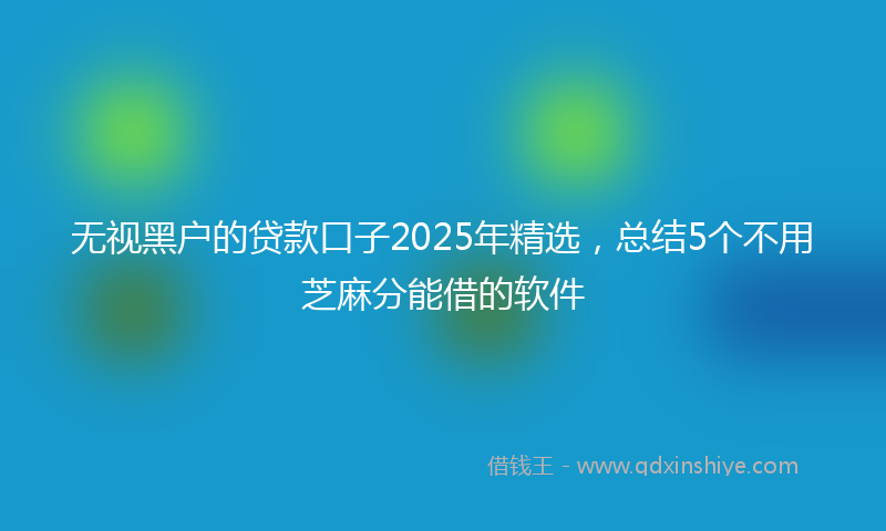 无视黑户的贷款口子2025年精选，总结5个不用芝麻分能借的软件